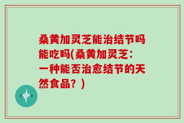 桑黄加灵芝能治结节吗能吃吗(桑黄加灵芝：一种能否治愈结节的天然食品？)