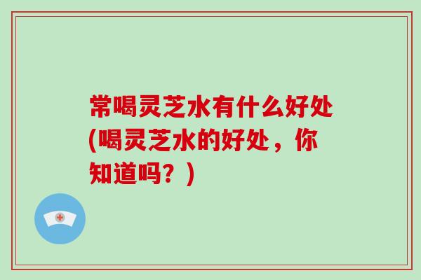 常喝灵芝水有什么好处(喝灵芝水的好处，你知道吗？)