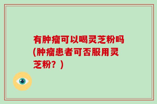 有肿瘤可以喝灵芝粉吗(肿瘤患者可否服用灵芝粉？)