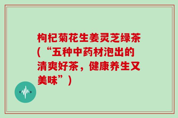枸杞菊花生姜灵芝绿茶(“五种中药材泡出的清爽好茶，健康养生又美味”)
