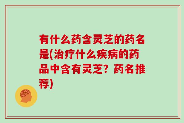 有什么药含灵芝的药名是(治疗什么疾病的药品中含有灵芝？药名推荐)