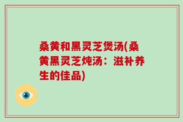 桑黄和黑灵芝煲汤(桑黄黑灵芝炖汤：滋补养生的佳品)