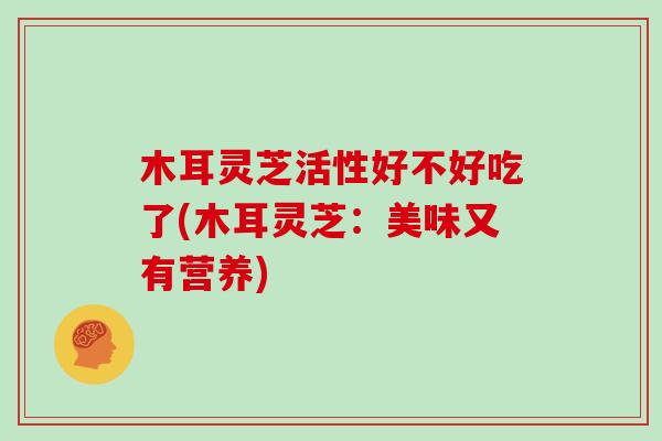 木耳灵芝活性好不好吃了(木耳灵芝：美味又有营养)