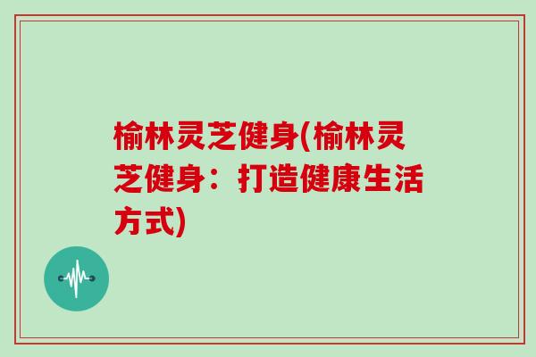 榆林灵芝健身(榆林灵芝健身：打造健康生活方式)
