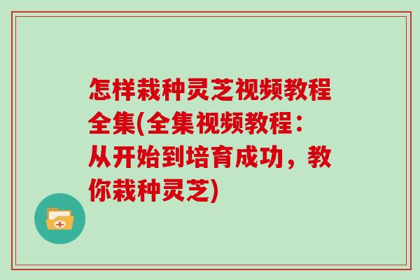 怎样栽种灵芝视频教程全集(全集视频教程：从开始到培育成功，教你栽种灵芝)