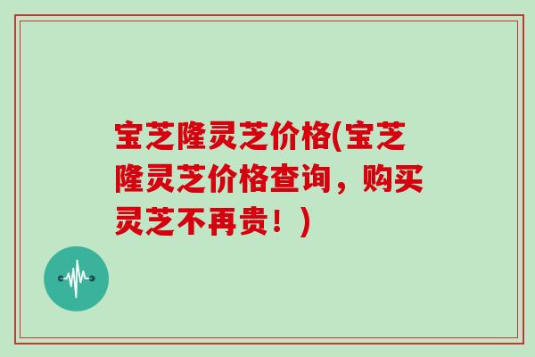 宝芝隆灵芝价格(宝芝隆灵芝价格查询，购买灵芝不再贵！)