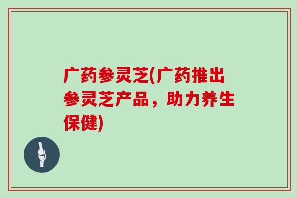 广药参灵芝(广药推出参灵芝产品，助力养生保健)