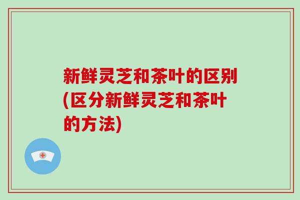 新鲜灵芝和茶叶的区别(区分新鲜灵芝和茶叶的方法)