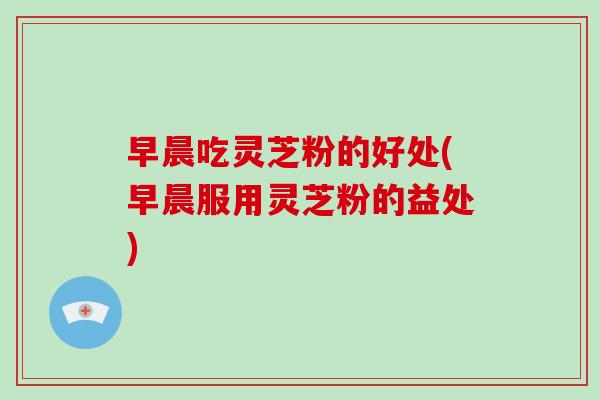 早晨吃灵芝粉的好处(早晨服用灵芝粉的益处)