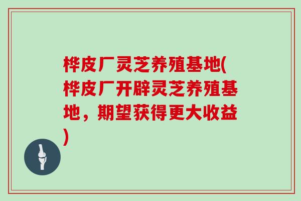 桦皮厂灵芝养殖基地(桦皮厂开辟灵芝养殖基地,期望获得更大收益)-第1张图片-灵芝大师 桦皮厂灵芝养殖基地(桦皮厂开辟灵芝养殖基地,期望获得更大收益)-第1张图片-灵芝大师