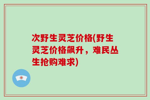 次野生灵芝价格(野生灵芝价格飙升，难民丛生抢购难求)