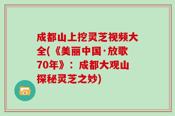 成都山上挖灵芝视频大全(《美丽中国·放歌70年》：成都大观山探秘灵芝之妙)