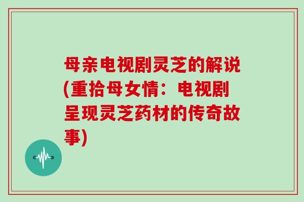 母亲电视剧灵芝的解说(重拾母女情：电视剧呈现灵芝药材的传奇故事)