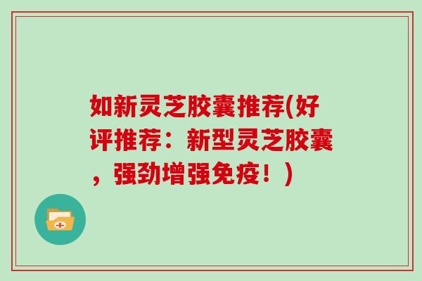 如新灵芝胶囊推荐(好评推荐：新型灵芝胶囊，强劲增强免疫！)