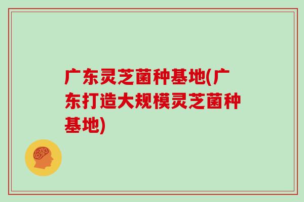 广东灵芝菌种基地(广东打造大规模灵芝菌种基地)
