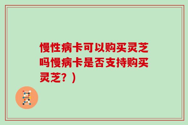慢性病卡可以购买灵芝吗慢病卡是否支持购买灵芝？)-第1张图片-灵芝大师