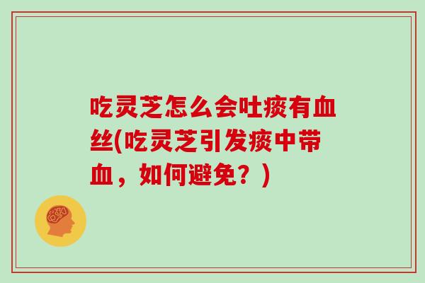 吃灵芝怎么会吐痰有血丝(吃灵芝引发痰中带血，如何避免？)
