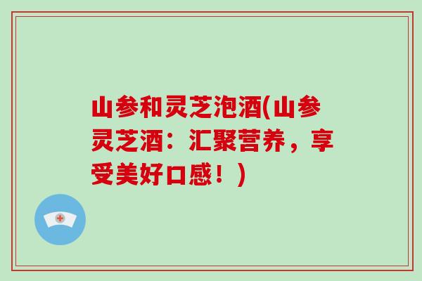 山参和灵芝泡酒(山参灵芝酒：汇聚营养，享受美好口感！)