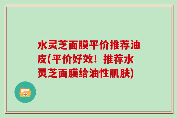 水灵芝面膜平价推荐油皮(平价好效!推荐水灵芝面膜给油性肌肤)-第1张图片-灵芝大师 水灵芝面膜平价推荐油皮(平价好效!推荐水灵芝面膜给油性肌肤)-第1张图片-灵芝大师