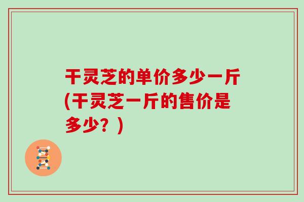 干灵芝的单价多少一斤(干灵芝一斤的售价是多少？)