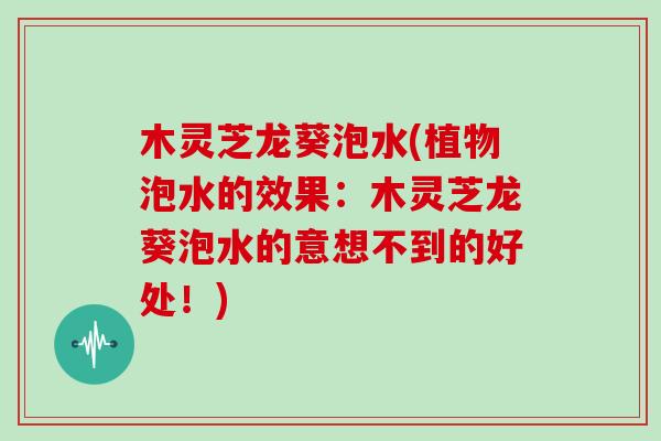 木灵芝龙葵泡水(植物泡水的效果：木灵芝龙葵泡水的意想不到的好处！)