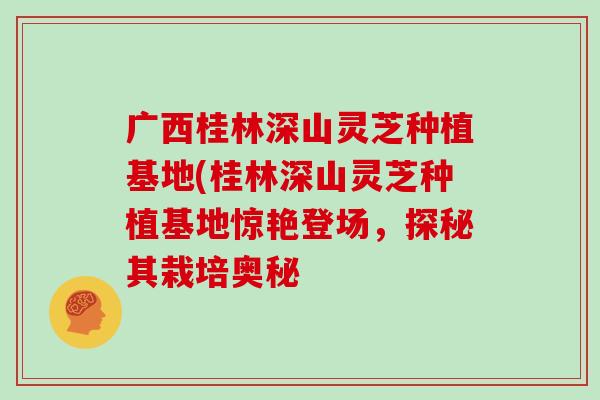 广西桂林深山灵芝种植基地(桂林深山灵芝种植基地惊艳登场，探秘其栽培奥秘