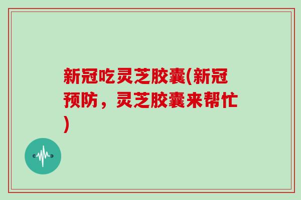 新冠吃灵芝胶囊(新冠预防，灵芝胶囊来帮忙)