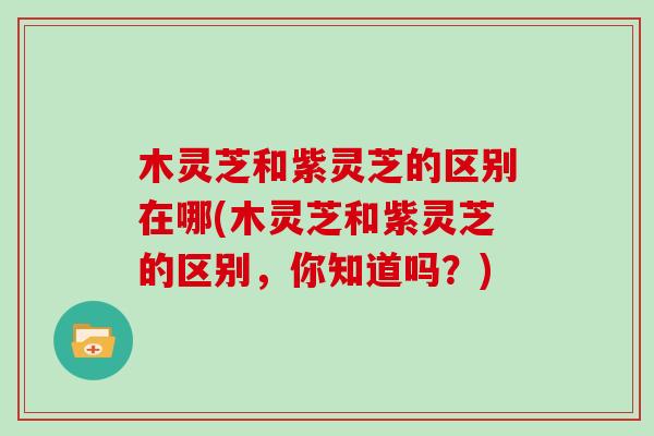 木灵芝和紫灵芝的区别在哪(木灵芝和紫灵芝的区别，你知道吗？)