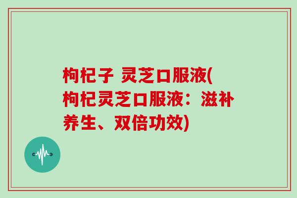 枸杞子 灵芝口服液(枸杞灵芝口服液:滋补养生、双倍功效)-第1张图片-灵芝大师 枸杞子 灵芝口服液(枸杞灵芝口服液:滋补养生、双倍功效)-第1张图片-灵芝大师