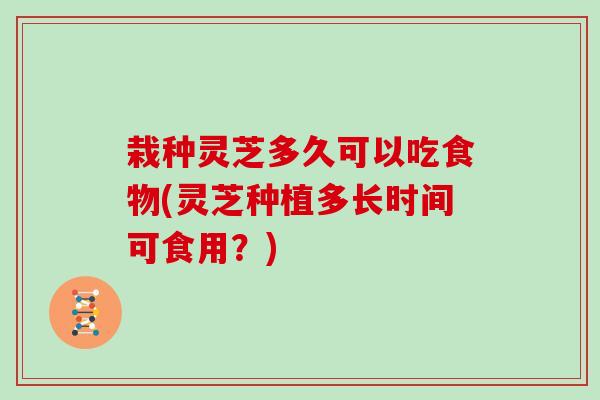 栽种灵芝多久可以吃食物(灵芝种植多长时间可食用？)