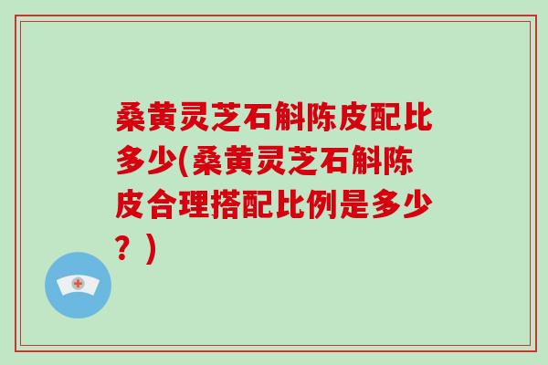 桑黄灵芝石斛陈皮配比多少(桑黄灵芝石斛陈皮合理搭配比例是多少？)