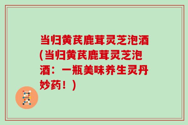 当归黄芪鹿茸灵芝泡酒(当归黄芪鹿茸灵芝泡酒:一瓶美味养生灵丹妙药!)-第1张图片-灵芝大师 当归黄芪鹿茸灵芝泡酒(当归黄芪鹿茸灵芝泡酒:一瓶美味养生灵丹妙药!)-第1张图片-灵芝大师
