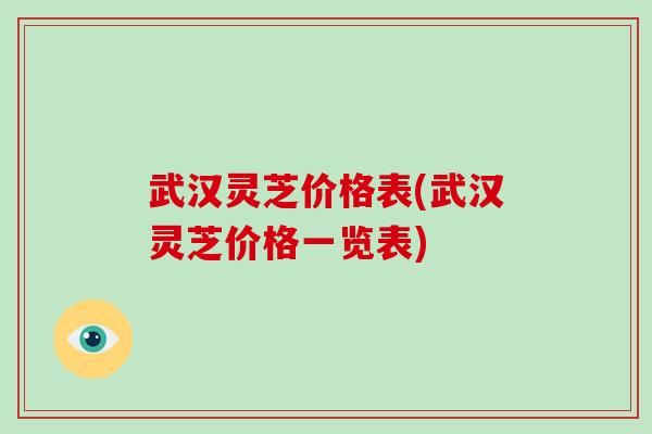 武汉灵芝价格表(武汉灵芝价格一览表)