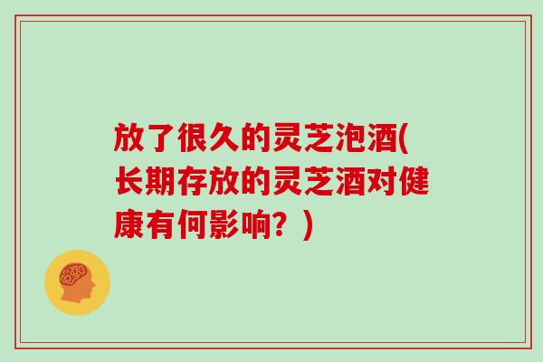 放了很久的灵芝泡酒(长期存放的灵芝酒对健康有何影响？)