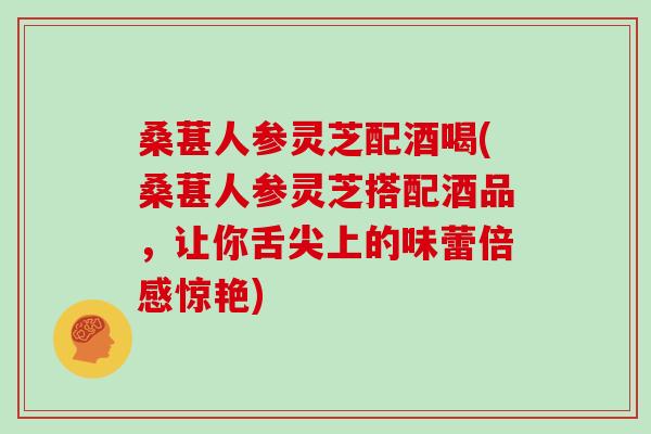 桑葚人参灵芝配酒喝(桑葚人参灵芝搭配酒品，让你舌尖上的味蕾倍感惊艳)