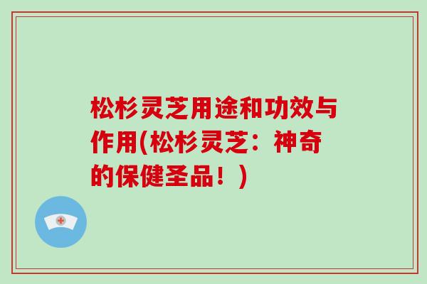 松杉灵芝用途和功效与作用(松杉灵芝：神奇的保健圣品！)