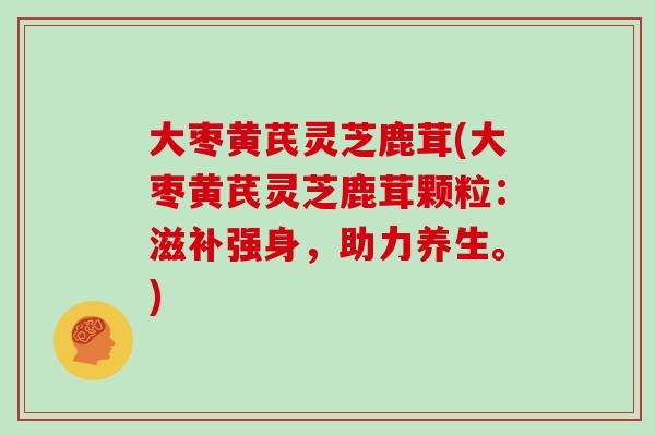 大枣黄芪灵芝鹿茸(大枣黄芪灵芝鹿茸颗粒：滋补强身，助力养生。)