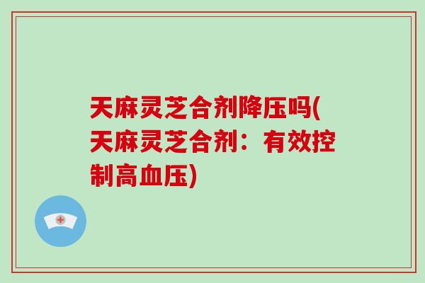 天麻灵芝合剂降压吗(天麻灵芝合剂：有效控制高血压)-第1张图片-灵芝大师