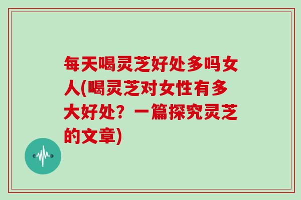 每天喝灵芝好处多吗女人(喝灵芝对女性有多大好处？一篇探究灵芝的文章)