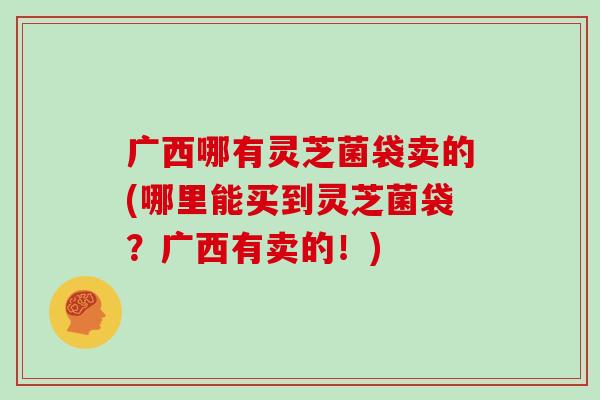 广西哪有灵芝菌袋卖的(哪里能买到灵芝菌袋？广西有卖的！)