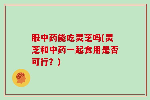 服中药能吃灵芝吗(灵芝和中药一起食用是否可行？)