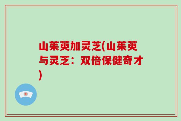 山茱萸加灵芝(山茱萸与灵芝：双倍保健奇才)