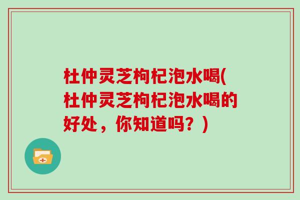杜仲灵芝枸杞泡水喝(杜仲灵芝枸杞泡水喝的好处，你知道吗？)