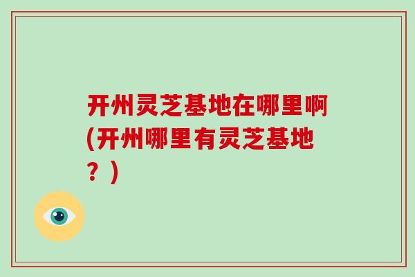 开州灵芝基地在哪里啊(开州哪里有灵芝基地？)