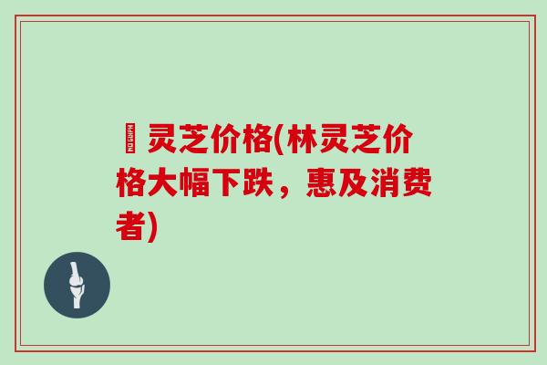 枦灵芝价格(林灵芝价格大幅下跌，惠及消费者)