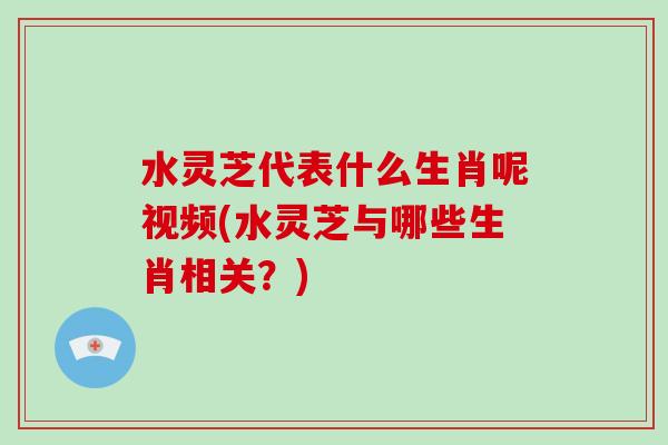 水灵芝代表什么生肖呢视频(水灵芝与哪些生肖相关？)