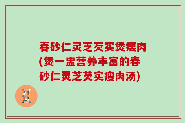 春砂仁灵芝芡实煲瘦肉(煲一盅营养丰富的春砂仁灵芝芡实瘦肉汤)
