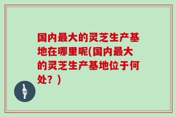 国内最大的灵芝生产基地在哪里呢(国内最大的灵芝生产基地位于何处？)