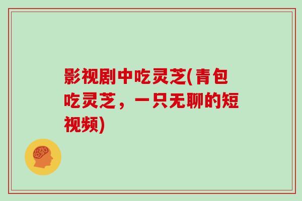影视剧中吃灵芝(青包吃灵芝，一只无聊的短视频)