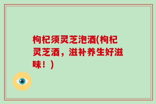枸杞须灵芝泡酒(枸杞灵芝酒，滋补养生好滋味！)